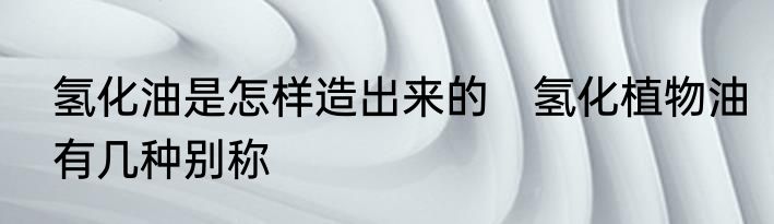 氢化油是怎样造出来的　氢化植物油有几种别称