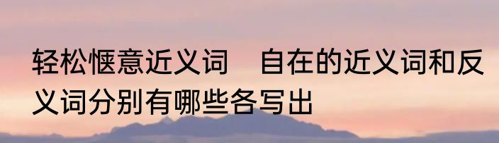 轻松惬意近义词　自在的近义词和反义词分别有哪些各写出