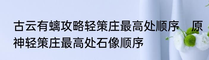 古云有螭攻略轻策庄最高处顺序　原神轻策庄最高处石像顺序