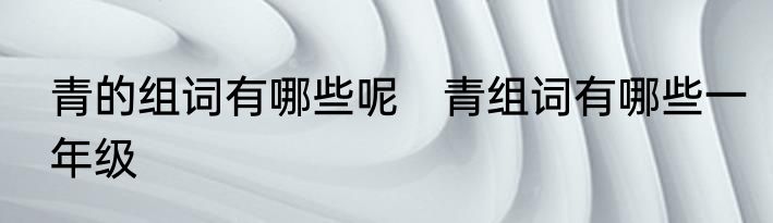 青的组词有哪些呢　青组词有哪些一年级