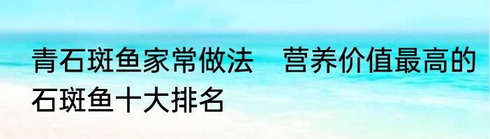青石斑鱼家常做法　营养价值最高的石斑鱼十大排名