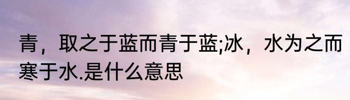 青，取之于蓝而青于蓝;冰，水为之而寒于水.是什么意思