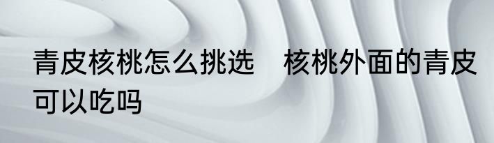 青皮核桃怎么挑选　核桃外面的青皮可以吃吗