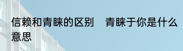信赖和青睐的区别　青睐于你是什么意思