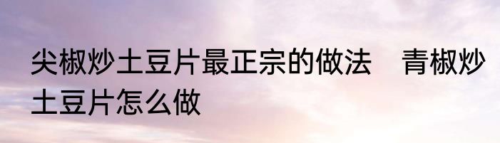 尖椒炒土豆片最正宗的做法　青椒炒土豆片怎么做