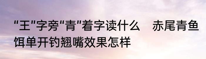 “王”字旁“青”着字读什么　赤尾青鱼饵单开钓翘嘴效果怎样