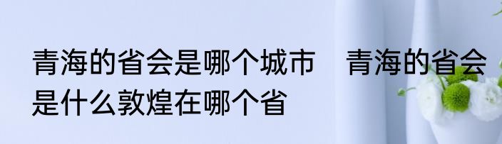 青海的省会是哪个城市　青海的省会是什么敦煌在哪个省