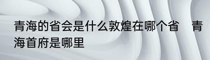 青海的省会是什么敦煌在哪个省　青海首府是哪里