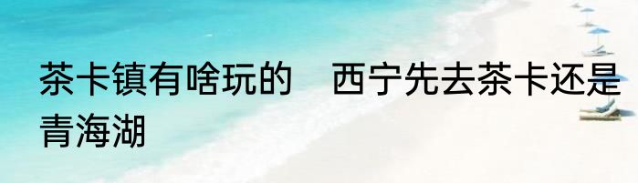 茶卡镇有啥玩的　西宁先去茶卡还是青海湖