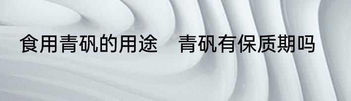 食用青矾的用途　青矾有保质期吗