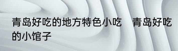 青岛好吃的地方特色小吃　青岛好吃的小馆子