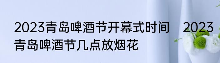 2023青岛啤酒节开幕式时间　2023青岛啤酒节几点放烟花