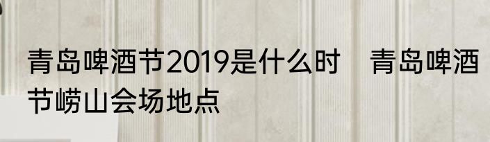 青岛啤酒节2019是什么时　青岛啤酒节崂山会场地点