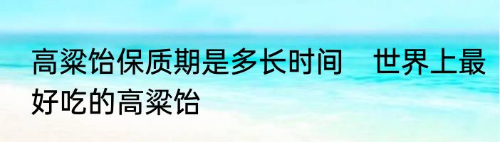 高粱饴保质期是多长时间　世界上最好吃的高粱饴