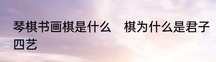 琴棋书画棋是什么　棋为什么是君子四艺