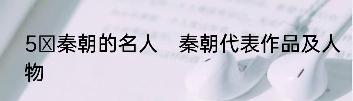 5 秦朝的名人　秦朝代表作品及人物
