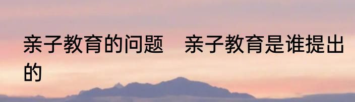亲子教育的问题　亲子教育是谁提出的