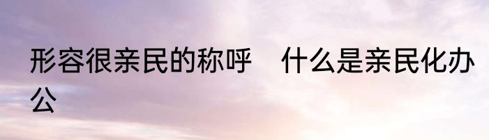 形容很亲民的称呼　什么是亲民化办公