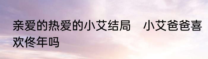 亲爱的热爱的小艾结局　小艾爸爸喜欢佟年吗