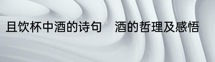 且饮杯中酒的诗句　酒的哲理及感悟