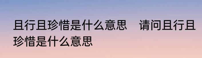 且行且珍惜是什么意思　请问且行且珍惜是什么意思