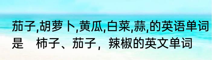 茄子,胡萝卜,黄瓜,白菜,蒜,的英语单词是　柿子、茄子，辣椒的英文单词