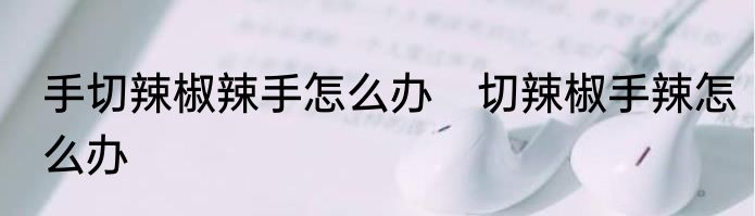 手切辣椒辣手怎么办　切辣椒手辣怎么办