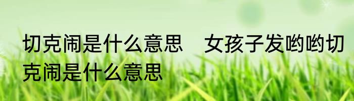 切克闹是什么意思　女孩子发哟哟切克闹是什么意思