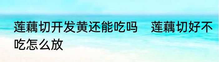 莲藕切开发黄还能吃吗　莲藕切好不吃怎么放