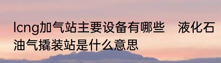 lcng加气站主要设备有哪些　液化石油气撬装站是什么意思