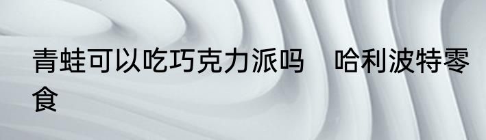 青蛙可以吃巧克力派吗　哈利波特零食
