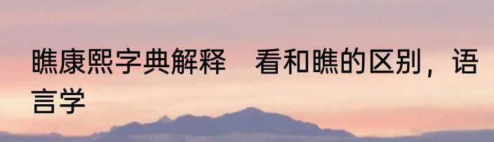 瞧康熙字典解释　看和瞧的区别，语言学