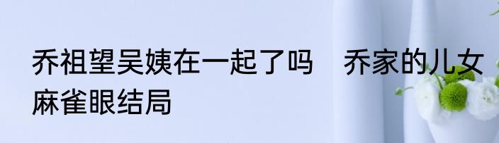 乔祖望吴姨在一起了吗　乔家的儿女麻雀眼结局
