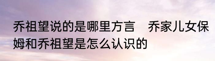 乔祖望说的是哪里方言　乔家儿女保姆和乔祖望是怎么认识的
