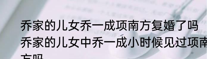 乔家的儿女乔一成项南方复婚了吗　乔家的儿女中乔一成小时候见过项南方吗