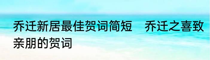乔迁新居最佳贺词简短　乔迁之喜致亲朋的贺词