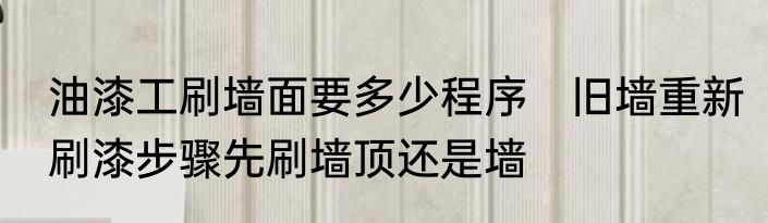 油漆工刷墙面要多少程序　旧墙重新刷漆步骤先刷墙顶还是墙
