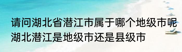 请问湖北省潜江市属于哪个地级市呢　湖北潜江是地级市还是县级市