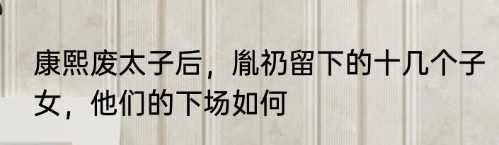 康熙废太子后，胤礽留下的十几个子女，他们的下场如何
