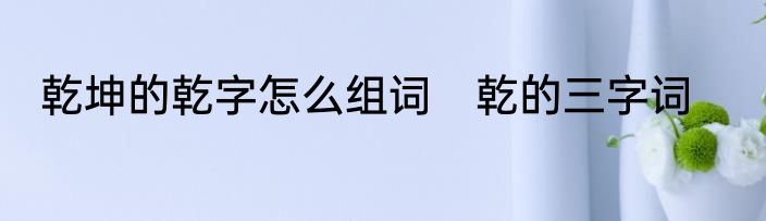 乾坤的乾字怎么组词　乾的三字词