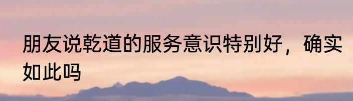 朋友说乾道的服务意识特别好，确实如此吗