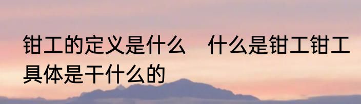 钳工的定义是什么　什么是钳工钳工具体是干什么的
