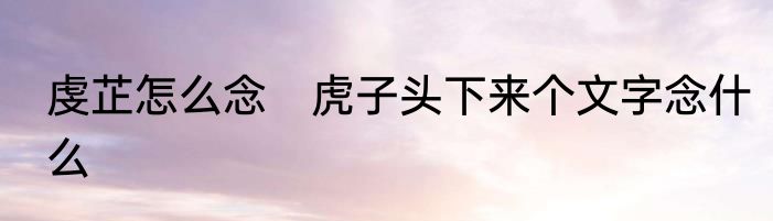 虔芷怎么念　虎子头下来个文字念什么