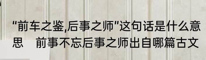 “前车之鉴,后事之师”这句话是什么意思　前事不忘后事之师出自哪篇古文
