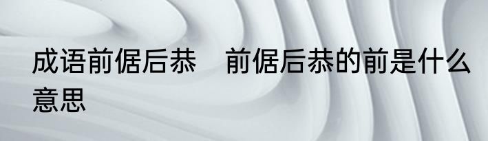 成语前倨后恭　前倨后恭的前是什么意思