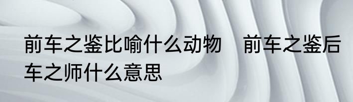 前车之鉴比喻什么动物　前车之鉴后车之师什么意思