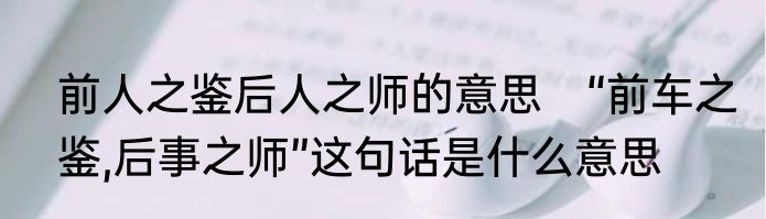 前人之鉴后人之师的意思　“前车之鉴,后事之师”这句话是什么意思