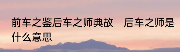 前车之鉴后车之师典故　后车之师是什么意思
