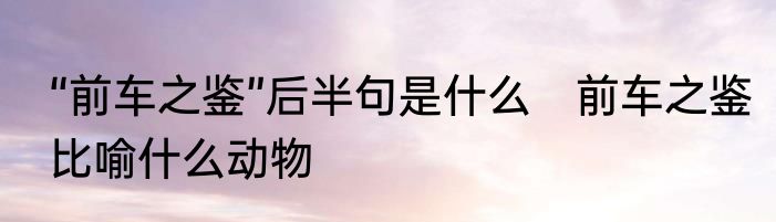 “前车之鉴”后半句是什么　前车之鉴比喻什么动物
