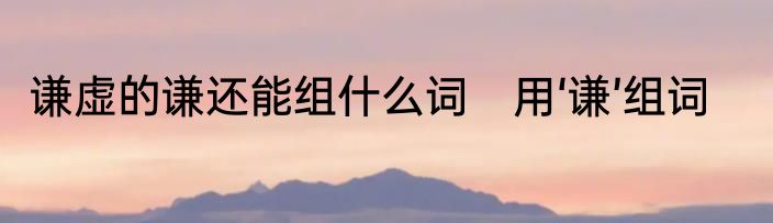 谦虚的谦还能组什么词　用‘谦’组词